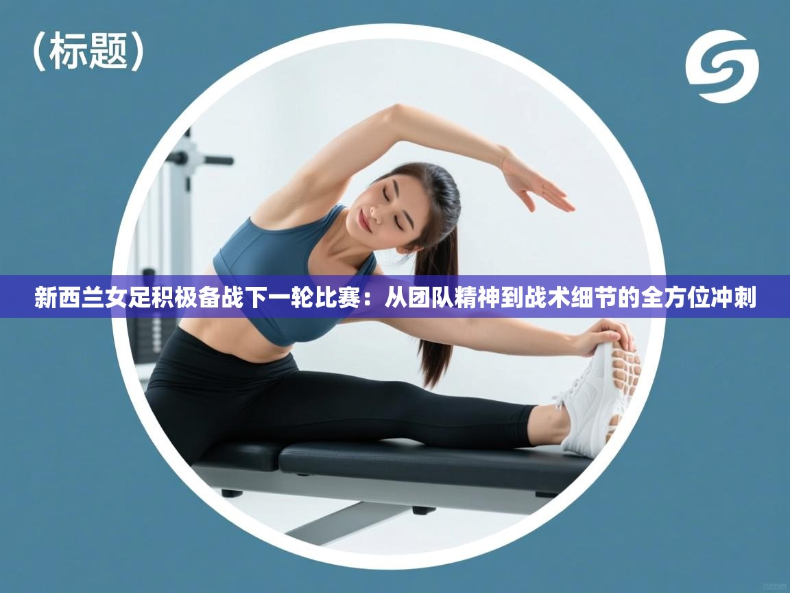 新西兰女足积极备战下一轮比赛：从团队精神到战术细节的全方位冲刺  第1张